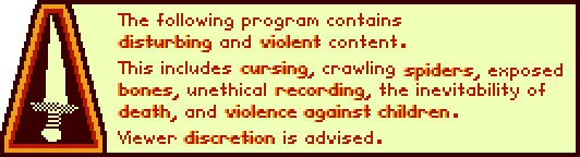 The following program contains disturbing and violent content. This includes cursing, crawling spiders, exposed bones, unethical recording, the inevitability of death, and violence against children. Viewer discretion is advised.